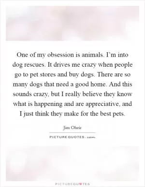 One of my obsession is animals. I’m into dog rescues. It drives me crazy when people go to pet stores and buy dogs. There are so many dogs that need a good home. And this sounds crazy, but I really believe they know what is happening and are appreciative, and I just think they make for the best pets Picture Quote #1