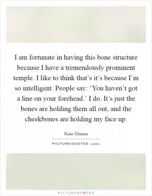 I am fortunate in having this bone structure because I have a tremendously prominent temple. I like to think that’s it’s because I’m so intelligent. People say: ‘You haven’t got a line on your forehead.’ I do. It’s just the bones are holding them all out, and the cheekbones are holding my face up Picture Quote #1