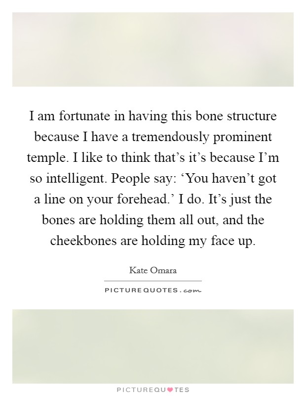 I am fortunate in having this bone structure because I have a tremendously prominent temple. I like to think that's it's because I'm so intelligent. People say: ‘You haven't got a line on your forehead.' I do. It's just the bones are holding them all out, and the cheekbones are holding my face up Picture Quote #1