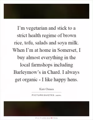 I’m vegetarian and stick to a strict health regime of brown rice, tofu, salads and soya milk. When I’m at home in Somerset, I buy almost everything in the local farmshops including Barleymow’s in Chard. I always get organic - I like happy hens Picture Quote #1
