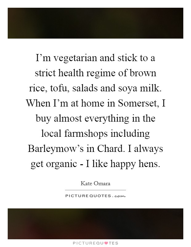 I'm vegetarian and stick to a strict health regime of brown rice, tofu, salads and soya milk. When I'm at home in Somerset, I buy almost everything in the local farmshops including Barleymow's in Chard. I always get organic - I like happy hens Picture Quote #1