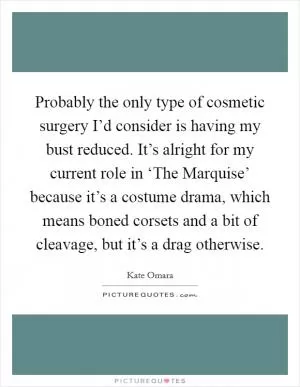 Probably the only type of cosmetic surgery I’d consider is having my bust reduced. It’s alright for my current role in ‘The Marquise’ because it’s a costume drama, which means boned corsets and a bit of cleavage, but it’s a drag otherwise Picture Quote #1