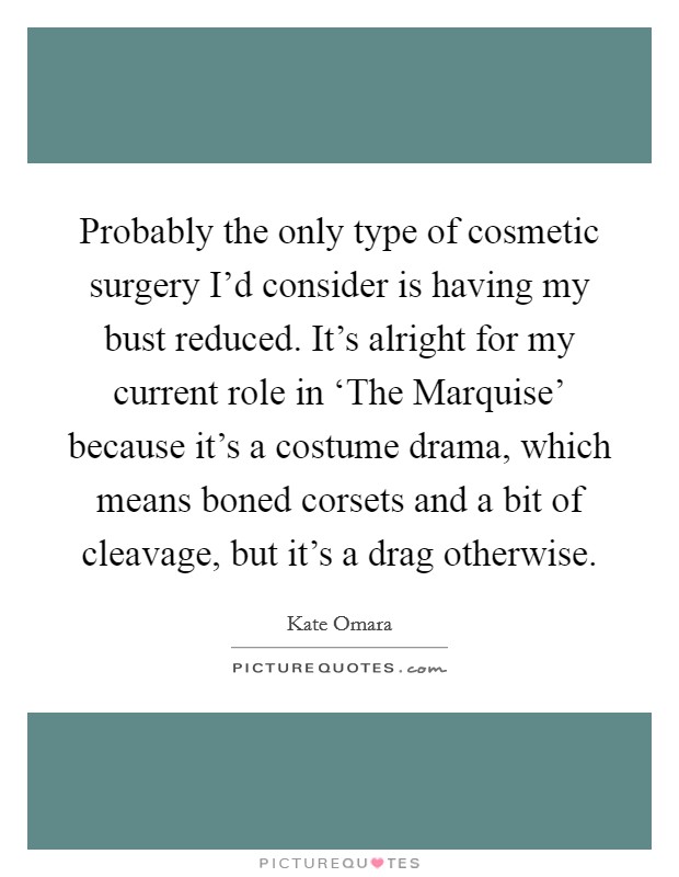 Probably the only type of cosmetic surgery I'd consider is having my bust reduced. It's alright for my current role in ‘The Marquise' because it's a costume drama, which means boned corsets and a bit of cleavage, but it's a drag otherwise Picture Quote #1