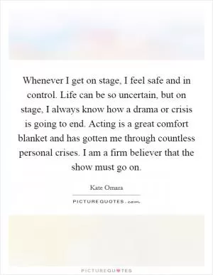 Whenever I get on stage, I feel safe and in control. Life can be so uncertain, but on stage, I always know how a drama or crisis is going to end. Acting is a great comfort blanket and has gotten me through countless personal crises. I am a firm believer that the show must go on Picture Quote #1