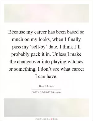 Because my career has been based so much on my looks, when I finally pass my ‘sell-by’ date, I think I’ll probably pack it in. Unless I make the changeover into playing witches or something, I don’t see what career I can have Picture Quote #1