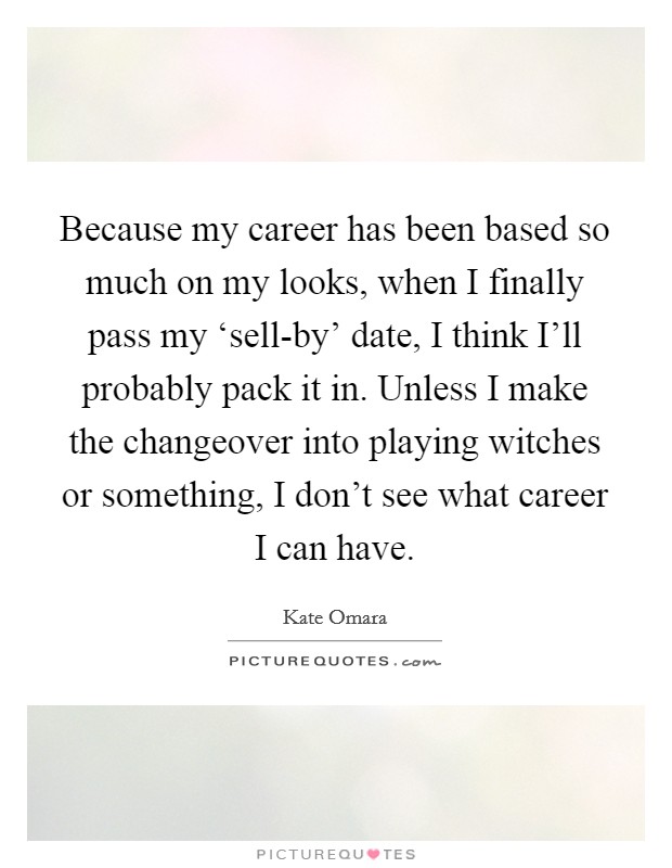Because my career has been based so much on my looks, when I finally pass my ‘sell-by' date, I think I'll probably pack it in. Unless I make the changeover into playing witches or something, I don't see what career I can have Picture Quote #1