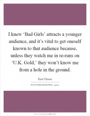 I knew ‘Bad Girls’ attracts a younger audience, and it’s vital to get oneself known to that audience because, unless they watch me in re-runs on ‘U.K. Gold,’ they won’t know me from a hole in the ground Picture Quote #1
