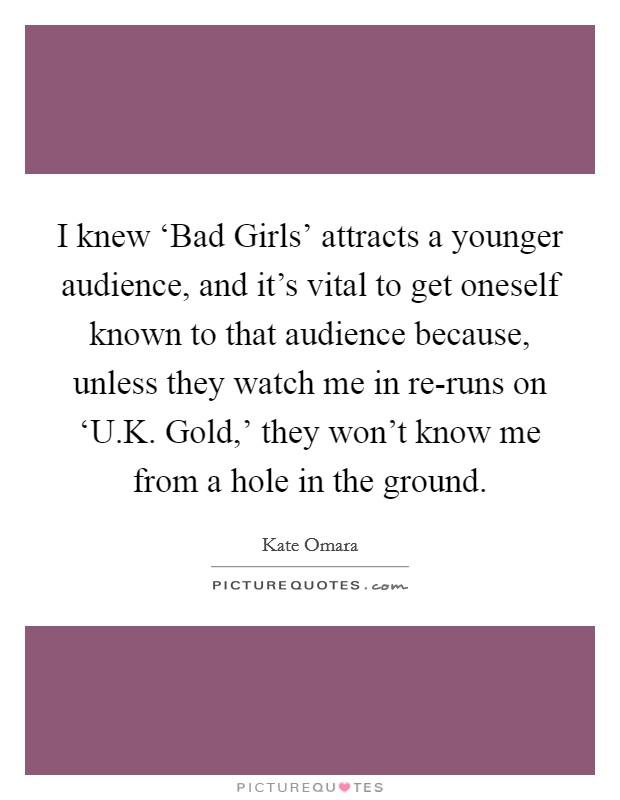 I knew ‘Bad Girls' attracts a younger audience, and it's vital to get oneself known to that audience because, unless they watch me in re-runs on ‘U.K. Gold,' they won't know me from a hole in the ground Picture Quote #1