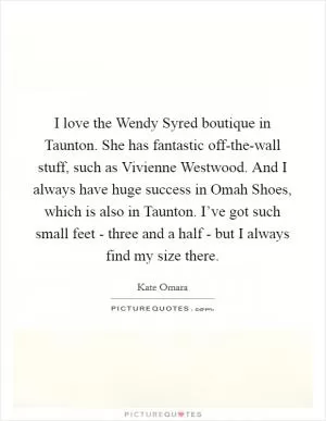 I love the Wendy Syred boutique in Taunton. She has fantastic off-the-wall stuff, such as Vivienne Westwood. And I always have huge success in Omah Shoes, which is also in Taunton. I’ve got such small feet - three and a half - but I always find my size there Picture Quote #1