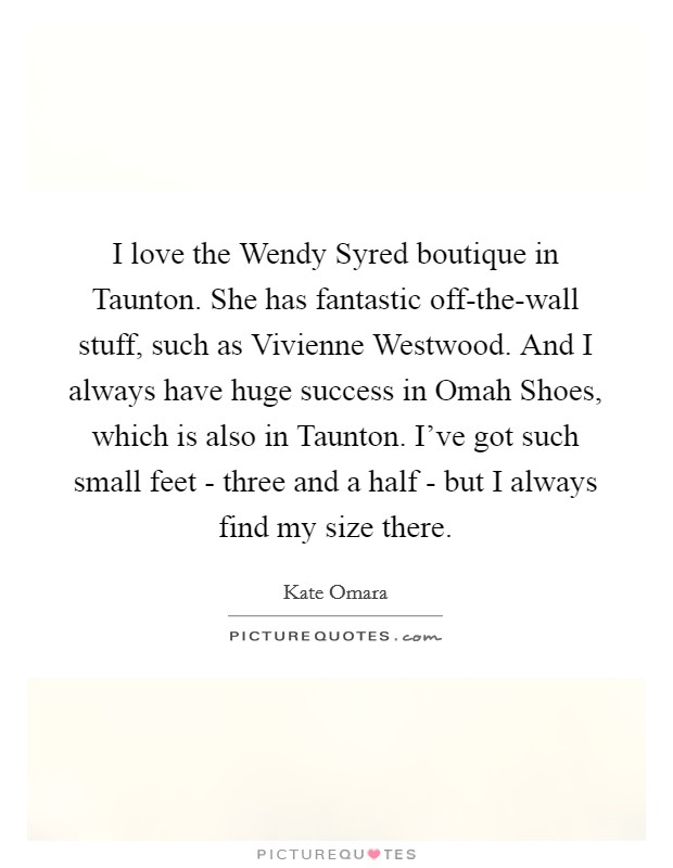I love the Wendy Syred boutique in Taunton. She has fantastic off-the-wall stuff, such as Vivienne Westwood. And I always have huge success in Omah Shoes, which is also in Taunton. I've got such small feet - three and a half - but I always find my size there Picture Quote #1