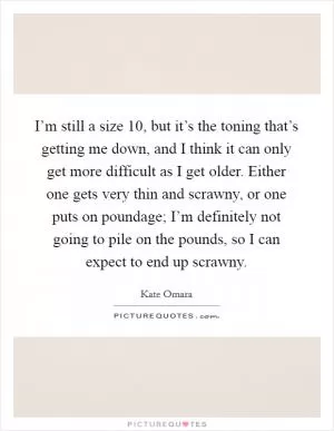 I’m still a size 10, but it’s the toning that’s getting me down, and I think it can only get more difficult as I get older. Either one gets very thin and scrawny, or one puts on poundage; I’m definitely not going to pile on the pounds, so I can expect to end up scrawny Picture Quote #1
