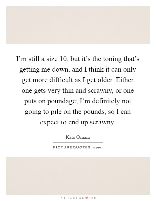 I'm still a size 10, but it's the toning that's getting me down, and I think it can only get more difficult as I get older. Either one gets very thin and scrawny, or one puts on poundage; I'm definitely not going to pile on the pounds, so I can expect to end up scrawny Picture Quote #1