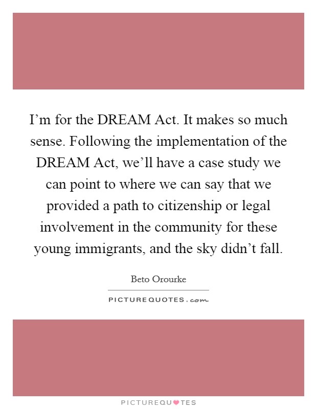 I'm for the DREAM Act. It makes so much sense. Following the implementation of the DREAM Act, we'll have a case study we can point to where we can say that we provided a path to citizenship or legal involvement in the community for these young immigrants, and the sky didn't fall Picture Quote #1