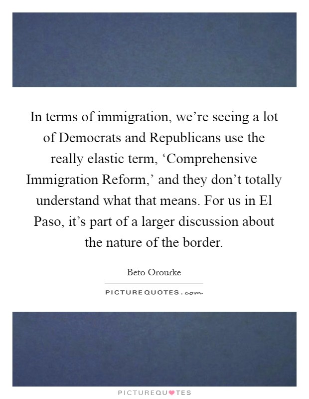 In terms of immigration, we're seeing a lot of Democrats and Republicans use the really elastic term, ‘Comprehensive Immigration Reform,' and they don't totally understand what that means. For us in El Paso, it's part of a larger discussion about the nature of the border Picture Quote #1