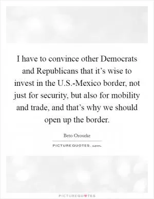 I have to convince other Democrats and Republicans that it’s wise to invest in the U.S.-Mexico border, not just for security, but also for mobility and trade, and that’s why we should open up the border Picture Quote #1