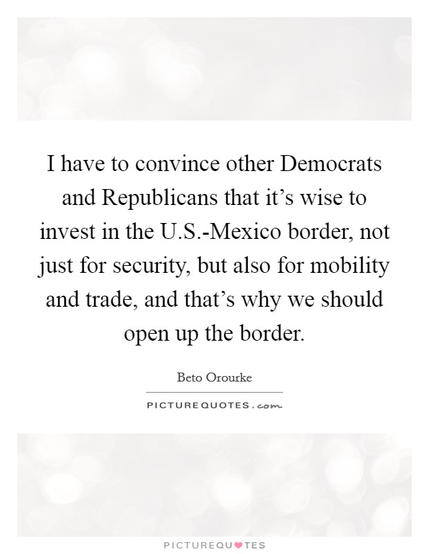 I have to convince other Democrats and Republicans that it's wise to invest in the U.S.-Mexico border, not just for security, but also for mobility and trade, and that's why we should open up the border Picture Quote #1