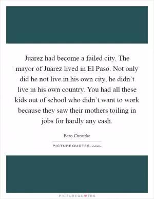 Juarez had become a failed city. The mayor of Juarez lived in El Paso. Not only did he not live in his own city, he didn’t live in his own country. You had all these kids out of school who didn’t want to work because they saw their mothers toiling in jobs for hardly any cash Picture Quote #1