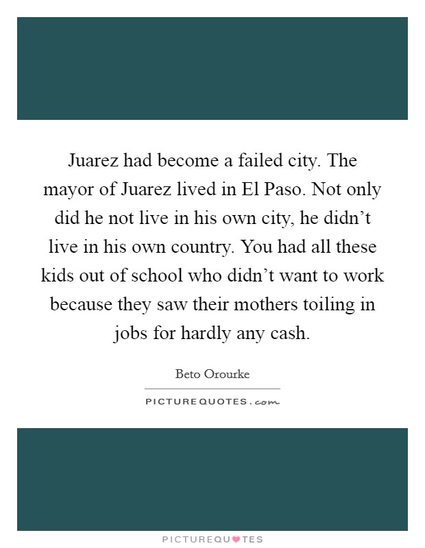 Juarez had become a failed city. The mayor of Juarez lived in El Paso. Not only did he not live in his own city, he didn't live in his own country. You had all these kids out of school who didn't want to work because they saw their mothers toiling in jobs for hardly any cash Picture Quote #1