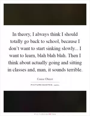 In theory, I always think I should totally go back to school, because I don’t want to start sinking slowly... I want to learn, blah blah blah. Then I think about actually going and sitting in classes and, man, it sounds terrible Picture Quote #1