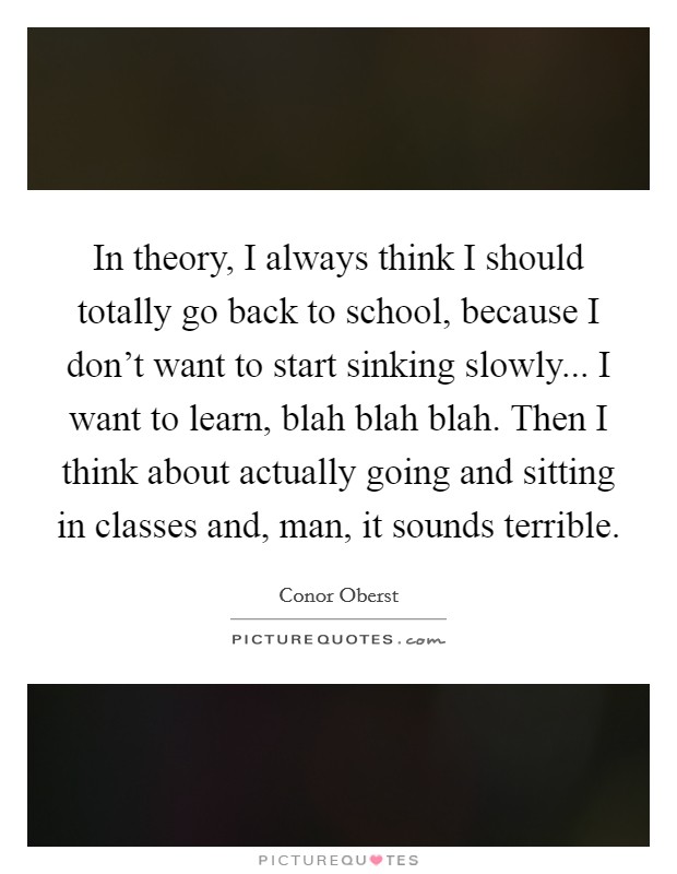 In theory, I always think I should totally go back to school, because I don't want to start sinking slowly... I want to learn, blah blah blah. Then I think about actually going and sitting in classes and, man, it sounds terrible Picture Quote #1