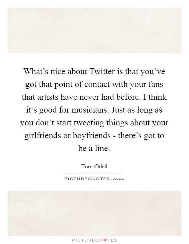 What's nice about Twitter is that you've got that point of contact with your fans that artists have never had before. I think it's good for musicians. Just as long as you don't start tweeting things about your girlfriends or boyfriends - there's got to be a line Picture Quote #1