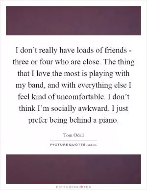 I don’t really have loads of friends - three or four who are close. The thing that I love the most is playing with my band, and with everything else I feel kind of uncomfortable. I don’t think I’m socially awkward. I just prefer being behind a piano Picture Quote #1