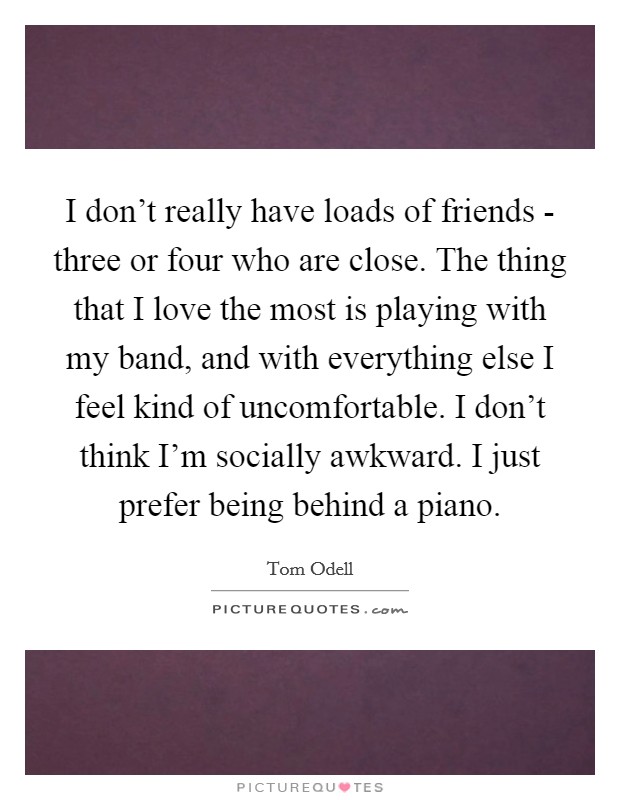 I don't really have loads of friends - three or four who are close. The thing that I love the most is playing with my band, and with everything else I feel kind of uncomfortable. I don't think I'm socially awkward. I just prefer being behind a piano Picture Quote #1