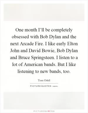 One month I’ll be completely obsessed with Bob Dylan and the next Arcade Fire. I like early Elton John and David Bowie, Bob Dylan and Bruce Springsteen. I listen to a lot of American bands. But I like listening to new bands, too Picture Quote #1