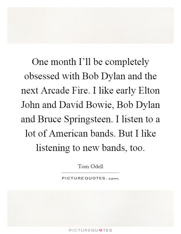 One month I'll be completely obsessed with Bob Dylan and the next Arcade Fire. I like early Elton John and David Bowie, Bob Dylan and Bruce Springsteen. I listen to a lot of American bands. But I like listening to new bands, too Picture Quote #1
