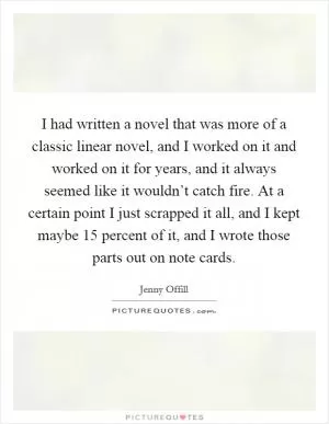 I had written a novel that was more of a classic linear novel, and I worked on it and worked on it for years, and it always seemed like it wouldn’t catch fire. At a certain point I just scrapped it all, and I kept maybe 15 percent of it, and I wrote those parts out on note cards Picture Quote #1