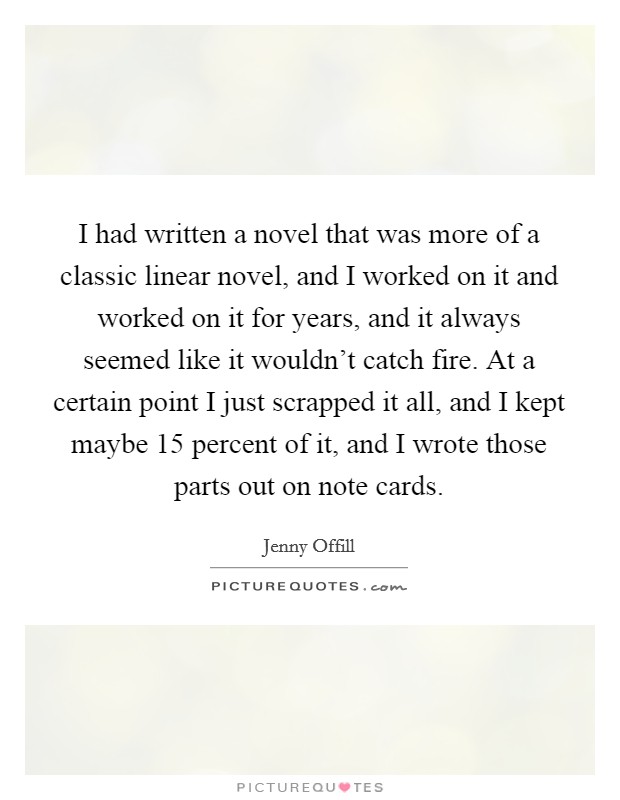 I had written a novel that was more of a classic linear novel, and I worked on it and worked on it for years, and it always seemed like it wouldn't catch fire. At a certain point I just scrapped it all, and I kept maybe 15 percent of it, and I wrote those parts out on note cards Picture Quote #1