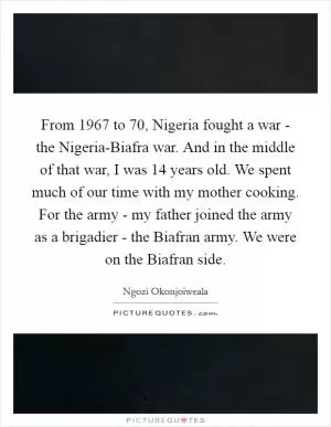 From 1967 to  70, Nigeria fought a war - the Nigeria-Biafra war. And in the middle of that war, I was 14 years old. We spent much of our time with my mother cooking. For the army - my father joined the army as a brigadier - the Biafran army. We were on the Biafran side Picture Quote #1