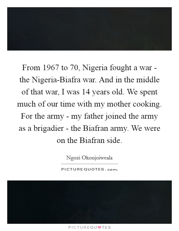 From 1967 to  70, Nigeria fought a war - the Nigeria-Biafra war. And in the middle of that war, I was 14 years old. We spent much of our time with my mother cooking. For the army - my father joined the army as a brigadier - the Biafran army. We were on the Biafran side Picture Quote #1