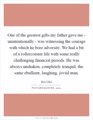 One of the greatest gifts my father gave me - unintentionally - was witnessing the courage with which he bore adversity. We had a bit of a rollercoaster life with some really challenging financial periods. He was always unshaken, completely tranquil, the same ebullient, laughing, jovial man Picture Quote #1