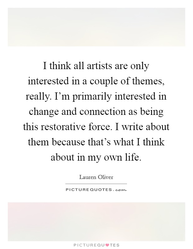 I think all artists are only interested in a couple of themes, really. I'm primarily interested in change and connection as being this restorative force. I write about them because that's what I think about in my own life Picture Quote #1