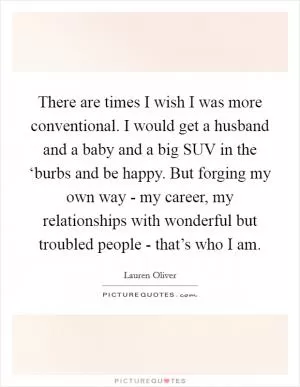 There are times I wish I was more conventional. I would get a husband and a baby and a big SUV in the ‘burbs and be happy. But forging my own way - my career, my relationships with wonderful but troubled people - that’s who I am Picture Quote #1
