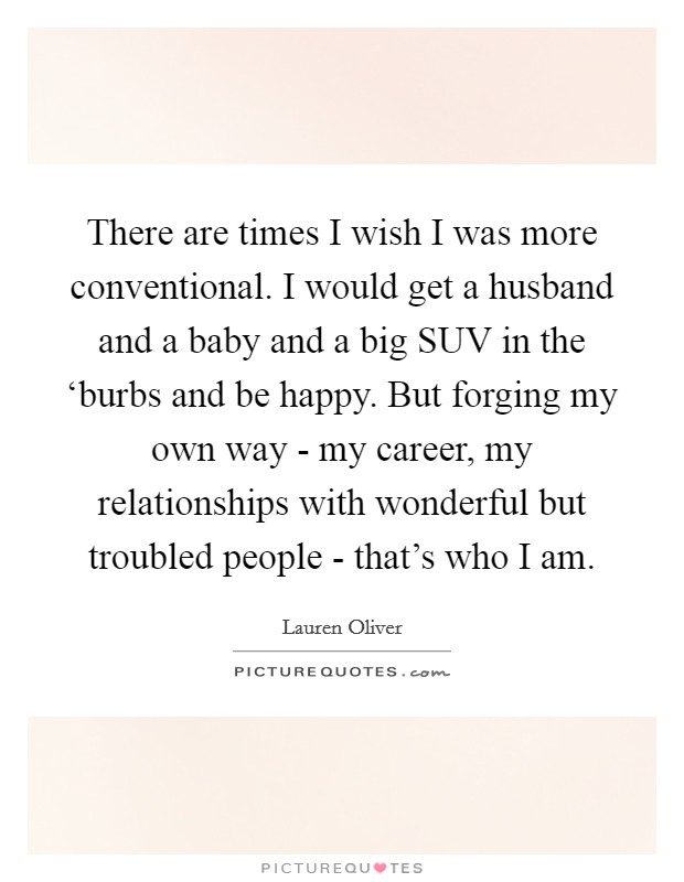 There are times I wish I was more conventional. I would get a husband and a baby and a big SUV in the ‘burbs and be happy. But forging my own way - my career, my relationships with wonderful but troubled people - that's who I am Picture Quote #1