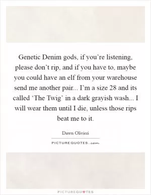 Genetic Denim gods, if you’re listening, please don’t rip, and if you have to, maybe you could have an elf from your warehouse send me another pair... I’m a size 28 and its called ‘The Twig’ in a dark grayish wash... I will wear them until I die, unless those rips beat me to it Picture Quote #1