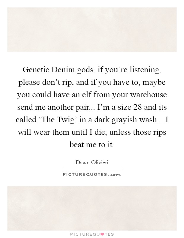 Genetic Denim gods, if you're listening, please don't rip, and if you have to, maybe you could have an elf from your warehouse send me another pair... I'm a size 28 and its called ‘The Twig' in a dark grayish wash... I will wear them until I die, unless those rips beat me to it Picture Quote #1