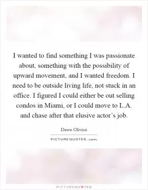 I wanted to find something I was passionate about, something with the possibility of upward movement, and I wanted freedom. I need to be outside living life, not stuck in an office. I figured I could either be out selling condos in Miami, or I could move to L.A. and chase after that elusive actor’s job Picture Quote #1