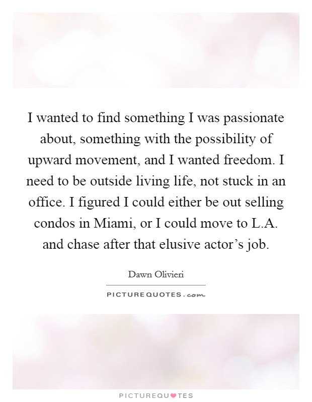 I wanted to find something I was passionate about, something with the possibility of upward movement, and I wanted freedom. I need to be outside living life, not stuck in an office. I figured I could either be out selling condos in Miami, or I could move to L.A. and chase after that elusive actor's job Picture Quote #1