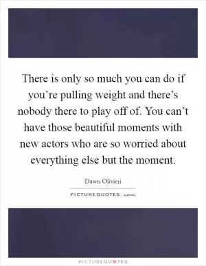 There is only so much you can do if you’re pulling weight and there’s nobody there to play off of. You can’t have those beautiful moments with new actors who are so worried about everything else but the moment Picture Quote #1