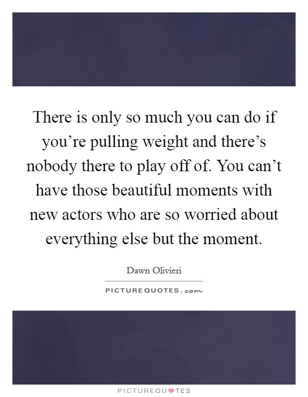 There is only so much you can do if you're pulling weight and there's nobody there to play off of. You can't have those beautiful moments with new actors who are so worried about everything else but the moment Picture Quote #1