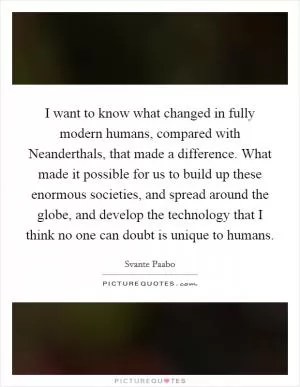 I want to know what changed in fully modern humans, compared with Neanderthals, that made a difference. What made it possible for us to build up these enormous societies, and spread around the globe, and develop the technology that I think no one can doubt is unique to humans Picture Quote #1