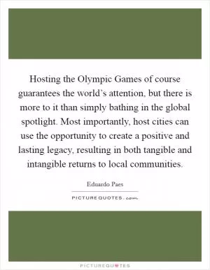 Hosting the Olympic Games of course guarantees the world’s attention, but there is more to it than simply bathing in the global spotlight. Most importantly, host cities can use the opportunity to create a positive and lasting legacy, resulting in both tangible and intangible returns to local communities Picture Quote #1