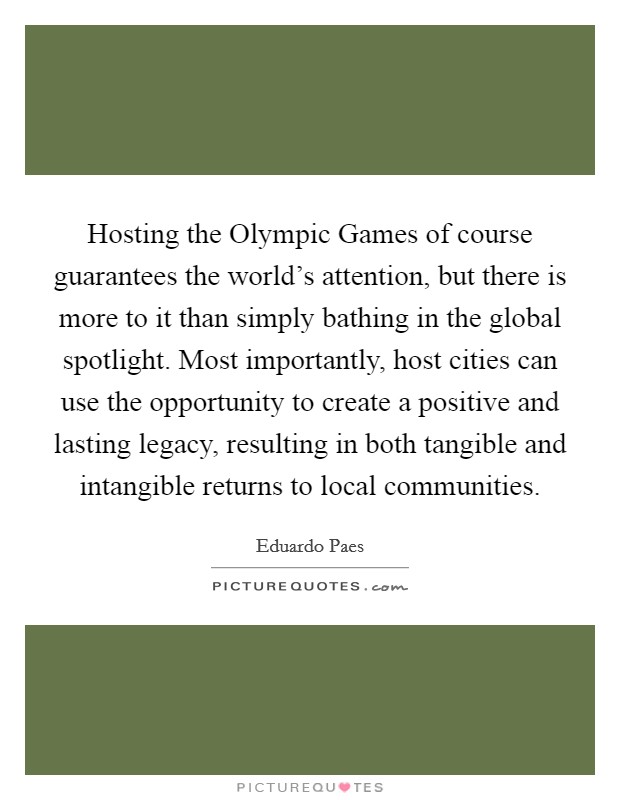 Hosting the Olympic Games of course guarantees the world's attention, but there is more to it than simply bathing in the global spotlight. Most importantly, host cities can use the opportunity to create a positive and lasting legacy, resulting in both tangible and intangible returns to local communities Picture Quote #1