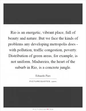 Rio is an energetic, vibrant place, full of beauty and nature. But we face the kinds of problems any developing metropolis does - with pollution, traffic congestion, poverty. Distribution of green areas, for example, is not uniform. Madureira, the heart of the suburb in Rio, is a concrete jungle Picture Quote #1