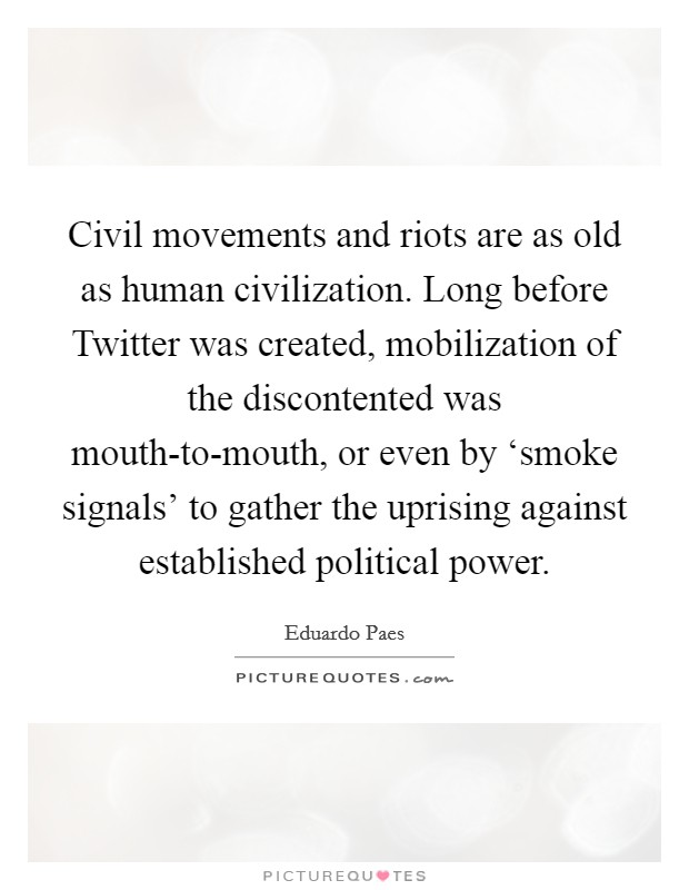 Civil movements and riots are as old as human civilization. Long before Twitter was created, mobilization of the discontented was mouth-to-mouth, or even by ‘smoke signals' to gather the uprising against established political power Picture Quote #1