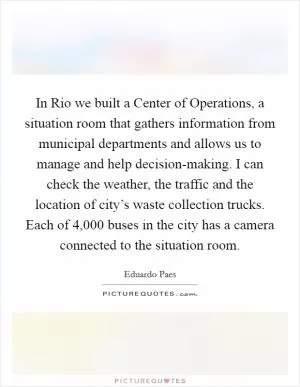 In Rio we built a Center of Operations, a situation room that gathers information from municipal departments and allows us to manage and help decision-making. I can check the weather, the traffic and the location of city’s waste collection trucks. Each of 4,000 buses in the city has a camera connected to the situation room Picture Quote #1