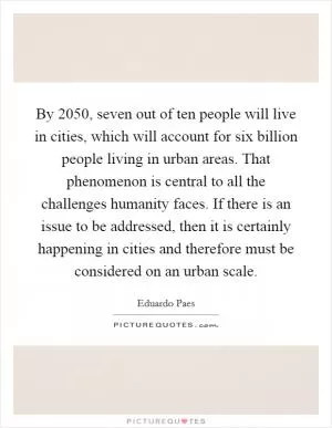 By 2050, seven out of ten people will live in cities, which will account for six billion people living in urban areas. That phenomenon is central to all the challenges humanity faces. If there is an issue to be addressed, then it is certainly happening in cities and therefore must be considered on an urban scale Picture Quote #1